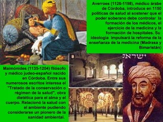 Averroes (1126-1198), médico árabe de Córdoba, introduce en 1150 políticas de salud al sostener que el poder soberano debe controlar  la formación de los médicos, el ejercicio de la medicina y la formación de hospitales. Su  ideología  impulsará la reforma de la enseñanza de la medicina ( Madrasa y Bimaristán) Maimónides (1135-1204) filósofo y médico judeo-español nacido en Córdoba. Entre sus numerosos escritos interesa el "Tratado de la conservación o régimen de la salud", obra dietética para el alma y el cuerpo. Relacionó la salud con el ambiente pudiendo considerarse un pionero de la sanidad ambiental.   