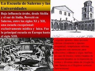 La Escuela de Salerno y las Universidades   Bajo influencia árabe, desde Sicilia y el sur de Italia, floreció en Salerno, entre los siglos XI y XII, una escuela excepcional: exclusivamente médica y  laica. Fue la principal escuela en Europa hasta el siglo XIII. .Algunos aportes: descripciones clínicas (disentería y aparato urogenital), terapéuticas valiosas (ungüentos con mercurio para afecciones cutáneas y algas marinas en caso de bocio); varios tratados de anatomía basados en la disección de cerdos y diversas obras de cirugía (la más famosa es el  Regimen sanitatis Salernitatum)   