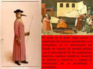 El azote de la peste negra activó el despliegue de recursos asistenciales y la emergencia de la intervención del Estado en materia de sanidad pública con la prescripción de las cuarentenas, lazaretos, cordones sanitarios, licencias de tránsito y comercio, y formas de notificación de la morbilidad y mortalidad.  