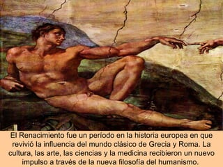 El Renacimiento fue un período en la historia europea en que revivió la influencia del mundo clásico de Grecia y Roma. La cultura, las arte, las ciencias y la medicina recibieron un nuevo impulso a través de la nueva filosofía del humanismo.  