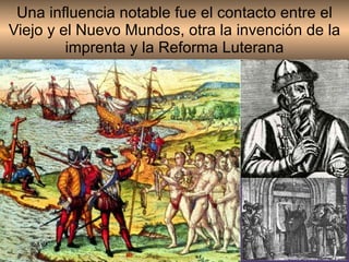Una influencia notable fue el contacto entre el Viejo y el Nuevo Mundos, otra la invención de la imprenta y la Reforma Luterana 