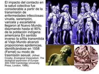El impacto del contacto en la salud colectiva fue considerable a partir de la transmisión de enfermedades infecciosas: viruela, sarampión, varicela y escarlatina llegaron al Nuevo Mundo, diezmando hasta el 90% de la población indígena americana En sentido inverso la sífilis transmitida al Viejo Mundo alcanzó proporciones epidémicas, identificándose en 1558 (Fernel) su modo de trasmisión sexual.  (Alfred Crosby:  Ecological Imperialism. The biological expansion of Europe 900-1000  Cambridge University Press, London, 1986).  