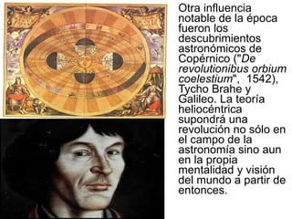 Otra influencia notable de la época fueron los descubrimientos astronómicos de Copérnico (" De revolutionibus orbium coelestium ",  1542), Tycho Brahe y Galileo. La teoría heliocéntrica supondrá una revolución no sólo en el campo de la astronomía sino aun en la propia mentalidad y visión del mundo a partir de entonces. 