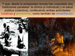 Y que, desde la antígüedad remota han coexistido dos tradiciones paralelas: la clínica (o individual) y la salud pública (colectiva), conllevando ambas actividades  curativas  y  preventivas , como también de  rehabilitación . 
