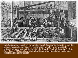 No obstante sus aportes humanistas, en el Renacimiento se incrementaron las desigualdades sociales, constituyendo la salud y la miseria de los pobres motivos para la intervención del Estado. En Inglaterra la  English Poor Law  (1601) conllevó al establecimiento de hospitales y asilos de responsabilidad municipal. 