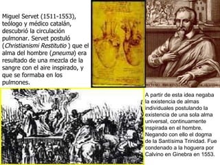 Miguel Servet (1511-1553), t eólogo y médico catalán,  descubrió la circulación pulmonar.  Servet postuló ( Christianismi Restitutio  ) que el alma del hombre ( pneuma ) era resultado de una mezcla de la sangre con el aire inspirado, y que se formaba en los pulmones.  A partir de esta idea negaba la existencia de almas individuales postulando la existencia de una sola alma universal, continuamente inspirada en el hombre. Negando con ello el dogma de la Santísima Trinidad. Fue condenado a la hoguera por Calvino en Ginebra en 1553.  