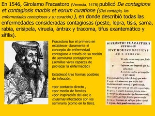 En 1546, Girolamo Fracastoro  (Venecia, 1478)  publicó  De contagione et contagiosis morbis et eorum curatione ( (Del contagio, las enfermedades contagiosas y su curación)   ) , en donde describió todas las enfermedades consideradas contagiosas (peste, lepra, tisis, sarna, rabia, erisipela, viruela, ántrax y tracoma, tifus exantemático y  sífilis).  Fracastoro fue el primero en establecer claramente el concepto de enfermedad contagiosa a través de su noción de  seminaria contagiorum  (semillas vivas capaces de provocar la enfermedad) Estableció tres formas posibles de infección:  por contacto directo ,  por medio de fomites por inspiración del aire o  miasmas  infectados con los seminaria (como en la tisis).  