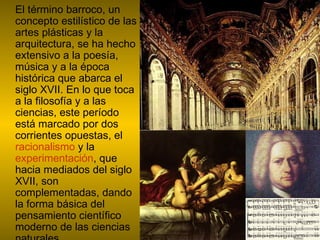 El término barroco, un concepto estilístico de las artes plásticas y la arquitectura, se ha hecho extensivo a la poesía, música y a la época histórica que abarca el siglo XVII. En lo que toca a la filosofía y a las ciencias, este período está marcado por dos corrientes opuestas, el  racionalismo  y la  experimentación , que hacia mediados del siglo XVII, son complementadas, dando la forma básica del pensamiento científico moderno de las ciencias naturales.  