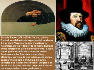 Francis Bacon (1561-1626), fue uno de los fundadores del método experimental moderno. En su obra  Novum organum  menciona la naturaleza de los “ídolos” de la mente humana como obstáculos para el conocimiento. Bacon restringió el estudio de las causas de los fenómenos a las formales, materiales y eficientes, en vista de que la búsqueda de las causas finales sólo conducía a disputas verbales que hacían más difícil el progreso de la ciencia. Aportó, además, un procedimiento para hacer inducciones graduales y progresivas. 