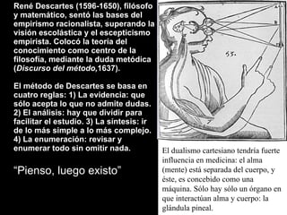 René Descartes (1596-1650), filósofo y matemático, sentó las bases del empirismo racionalista, superando la visión escolástica y el escepticismo empirista. Colocó la teoría del conocimiento como centro de la filosofía, mediante la duda metódica ( Discurso del método, 1637). El método de Descartes se basa en cuatro reglas: 1) La evidencia: que sólo acepta lo que no admite dudas. 2) El análisis: hay que dividir para facilitar el estudio. 3) La síntesis: ir de lo más simple a lo más complejo. 4) La enumeración: revisar y enumerar todo sin omitir nada.   “ Pienso, luego existo” El dualismo cartesiano tendría fuerte influencia en medicina: el alma (mente) está separada del cuerpo, y éste, es concebido como una máquina. Sólo hay sólo un órgano en que interactúan alma y cuerpo: la  glándula pineal. 