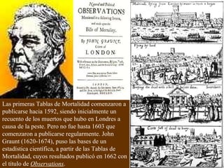 Las primeras Tablas de Mortalidad comenzaron a publicarse hacia 1592, siendo inicialmente un recuento de los muertos que hubo en Londres a causa de la peste. Pero no fue hasta 1603 que comenzaron a publicarse regularmente. John Graunt (1620-1674), puso las bases de un estadística científica, a partir de las Tablas de Mortalidad, cuyos resultados publicó en 1662 con el título de  Observations .  
