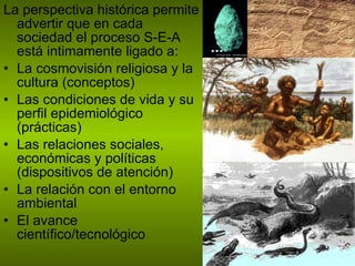 La perspectiva histórica permite advertir que en cada sociedad el proceso S-E-A está intimamente ligado a: La cosmovisión religiosa y la cultura (conceptos) Las condiciones de vida y su perfil epidemiológico (prácticas) Las relaciones sociales, económicas y políticas (dispositivos de atención) La relación con el entorno ambiental  El avance científico/tecnológico 