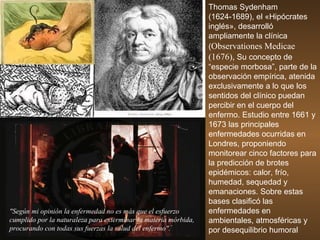 Thomas Sydenham (1624-1689),  el «Hipócrates inglés», desarrolló ampliamente la clínica ( Observationes Medicae (1676),  Su  concepto de “especie morbosa”, parte de la observación  empírica, atenida exclusivamente a lo que los sentidos del clínico puedan percibir en el cuerpo del enfermo. Es tudio entre 1661 y 1673 las principales enfermedades ocurridas en Londres, proponiendo monitorear cinco factores para la predicción de brotes epidémicos: calor, frío, humedad, sequedad y emanaciones. Sobre estas bases clasificó las enfermedades en ambientales, atmosféricas y por desequilibrio humoral "Según mi opinión la enfermedad no es más que el esfuerzo cumplido por la naturaleza para exterminar la materia mórbida, procurando con todas sus fuerzas la salud del enfermo".   