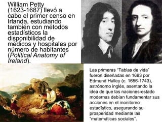 William Petty (1623-1687) llevó a cabo el primer censo en Irlanda, estudiando también con métodos estadísticos la disponibilidad de médicos y hospitales por número de habitantes ( Political Anatomy of Ireland ). Las primeras “Tablas de vida” fueron diseñadas en 1693 por Edmund Halley (c. 1656-1743), astrónomo inglés, asentando la idea de que las naciones-estado modernas debían fundamentar sus acciones en el monitoreo estadístico, asegurando su prosperidad mediante las “matemáticas sociales”. 
