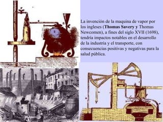 La invención de la maquina de vapor por los ingleses ( Thomas Savery y  Thomas Newcomen), a fines del siglo XVII (1698), tendría impactos notables en el desarrollo de la industria y el transporte, con consecuencias positivas y negativas para la salud pública.  