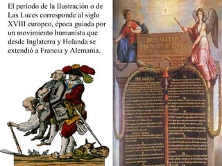 El período de la Ilustración o de Las Luces corresponde al siglo XVIII europeo, época guiada por un movimiento humanísta que desde Inglaterra y Holanda se extendió a Francia y Alemania.  