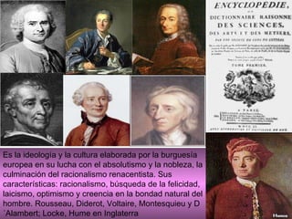 Es la ideología y la cultura elaborada por la burguesía europea en su lucha con el absolutismo y la nobleza, la culminación del racionalismo renacentista. Sus características: racionalismo, búsqueda de la felicidad, laicismo, optimismo y creencia en la bondad natural del hombre. Rousseau, Diderot, Voltaire, Montesquieu y D´Alambert; Locke, Hume en Inglaterra 