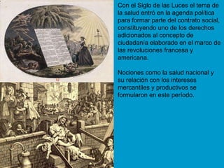 Con el Siglo de las Luces el tema de la salud entró en la agenda política para formar parte del contrato social, constituyendo uno de los derechos adicionados al concepto de ciudadanía elaborado en el marco de las revoluciones francesa y americana.  Nociones como la salud nacional y su relación con los intereses mercantiles y productivos se formularon en este período. 