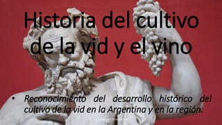 Historia del cultivo
de la vid y el vino
Ing. Agrónomo Victor Romero
• Reconocimiento del desarrollo histórico del
cultivo de la vid en la Argentina y en la región.
 