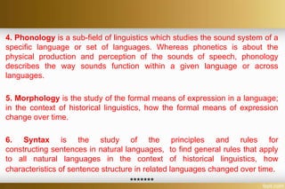 4. Phonology is a sub-field of linguistics which studies the sound system of a
specific language or set of languages. Whereas phonetics is about the
physical production and perception of the sounds of speech, phonology
describes the way sounds function within a given language or across
languages.
5. Morphology is the study of the formal means of expression in a language;
in the context of historical linguistics, how the formal means of expression
change over time.
6. Syntax is the study of the principles and rules for
constructing sentences in natural languages, to find general rules that apply
to all natural languages in the context of historical linguistics, how
characteristics of sentence structure in related languages changed over time.
*******
 