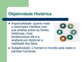 Objetividade Histórica

   Imparcialidade: quanto mais
    o historiador interfere com
    sua análise sobre as fontes
    históricas, mais
    tendenciosos ele é e
    acabará por distorcer a
    realidade dos fatos
   Subjetividade: o homem é movido pela razão e
    paixões humanas.
 