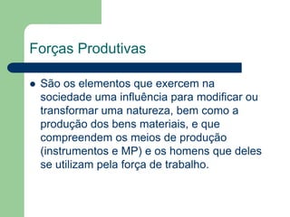 Forças Produtivas

   São os elementos que exercem na
    sociedade uma influência para modificar ou
    transformar uma natureza, bem como a
    produção dos bens materiais, e que
    compreendem os meios de produção
    (instrumentos e MP) e os homens que deles
    se utilizam pela força de trabalho.
 