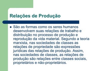 Relações de Produção

   São as formas como os seres humanos
    desenvolvem suas relações de trabalho e
    distribuição no processo de produção e
    reprodução da vida material. Segundo a teoria
    marxista, nas sociedades de classes as
    relações de propriedade são expressões
    jurídicas das relações de produção. Assim,
    nas sociedades de classes, as relações de
    produção são relações entre classes sociais,
    proprietários e não-proprietários.
 