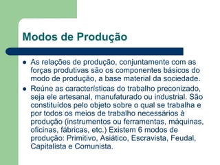 Modos de Produção

   As relações de produção, conjuntamente com as
    forças produtivas são os componentes básicos do
    modo de produção, a base material da sociedade.
   Reúne as características do trabalho preconizado,
    seja ele artesanal, manufaturado ou industrial. São
    constituídos pelo objeto sobre o qual se trabalha e
    por todos os meios de trabalho necessários à
    produção (instrumentos ou ferramentas, máquinas,
    oficinas, fábricas, etc.) Existem 6 modos de
    produção: Primitivo, Asiático, Escravista, Feudal,
    Capitalista e Comunista.
 