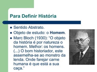 Para Definir História

   Sentido Abstrato.
   Objeto de estudo: o Homem.
   Marc Bloch (1930): “O objeto
    da história é por natureza o
    homem. Melhor: os homens.
    (...) O bom historiador, este
    assemelha-se ao monstro da
    lenda. Onde farejar carne
    humana é que está a sua
    caça.”
 