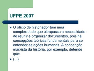 UFPE 2007

   O ofício de historiador tem uma
    complexidade que ultrapassa a necessidade
    de reunir e organizar documentos, pois há
    concepções teóricas fundamentais para se
    entender as ações humanas. A concepção
    marxista da história, por exemplo, defende
    que:
   (...)
 