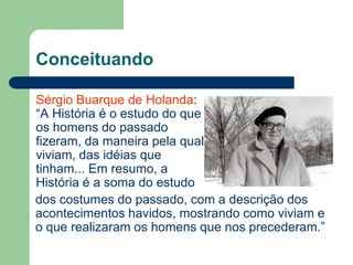 Conceituando

Sérgio Buarque de Holanda:
“A História é o estudo do que
os homens do passado
fizeram, da maneira pela qual
viviam, das idéias que
tinham... Em resumo, a
História é a soma do estudo
dos costumes do passado, com a descrição dos
acontecimentos havidos, mostrando como viviam e
o que realizaram os homens que nos precederam.”
 