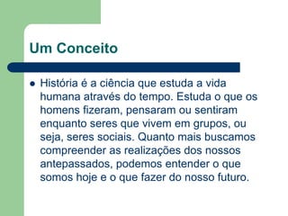 Um Conceito

   História é a ciência que estuda a vida
    humana através do tempo. Estuda o que os
    homens fizeram, pensaram ou sentiram
    enquanto seres que vivem em grupos, ou
    seja, seres sociais. Quanto mais buscamos
    compreender as realizações dos nossos
    antepassados, podemos entender o que
    somos hoje e o que fazer do nosso futuro.
 