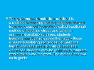  The The grammar-translation methodgrammar-translation method  is is
a method of teaching foreing language deriveda method of teaching foreing language derived
from the classical (sometimes called traditional)from the classical (sometimes called traditional)
method of teaching Greek and Latin. Inmethod of teaching Greek and Latin. In
grammar-translation classes, studentsgrammar-translation classes, students
learn grammatical rules and then apply thoselearn grammatical rules and then apply those
rules by translating sentences between therules by translating sentences between the
target language and their native language.target language and their native language.
Advanced students may be required to translateAdvanced students may be required to translate
whole texts word-for-word. The method has twowhole texts word-for-word. The method has two
main goals:main goals:
 
