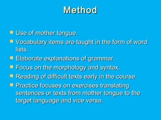 MethodMethod
 Use of mother tongue.Use of mother tongue.
 Vocabulary items are taught in the form of wordVocabulary items are taught in the form of word
lists.lists.
 Elaborate explanations of grammar.Elaborate explanations of grammar.
 Focus on the morphology and syntax.Focus on the morphology and syntax.
 Reading of difficult texts early in the course.Reading of difficult texts early in the course.
 Practice focuses on exercises translatingPractice focuses on exercises translating
sentences or texts from mother tongue to thesentences or texts from mother tongue to the
target language and vice versa.target language and vice versa.
 