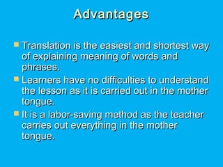 AdvantagesAdvantages
 Translation is the easiest and shortest wayTranslation is the easiest and shortest way
of explaining meaning of words andof explaining meaning of words and
phrases.phrases.
 Learners have no difficulties to understandLearners have no difficulties to understand
the lesson as it is carried out in the motherthe lesson as it is carried out in the mother
tongue.tongue.
 It is a labor-saving method as the teacherIt is a labor-saving method as the teacher
carries out everything in the mothercarries out everything in the mother
tongue.tongue.
 