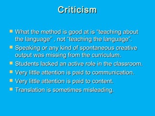 CriticismCriticism
 What the method is good at is “teaching aboutWhat the method is good at is “teaching about
the language” , not “teaching the language”.the language” , not “teaching the language”.
 Speaking or any kind of spontaneous creativeSpeaking or any kind of spontaneous creative
output was missing from the curriculum.output was missing from the curriculum.
 Students lacked an active role in the classroom.Students lacked an active role in the classroom.
 Very little attention is paid to communication.Very little attention is paid to communication.
 Very little attention is paid to content.Very little attention is paid to content.
 Translation is sometimes misleading.Translation is sometimes misleading.
 