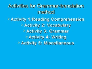 Activities for Grammar-translationActivities for Grammar-translation
methodmethod
 Activity 1:Reading ComprehensionActivity 1:Reading Comprehension
 Activity 2: VocabularyActivity 2: Vocabulary
 Activity 3: GrammarActivity 3: Grammar
 Activity 4: WritingActivity 4: Writing
 Activity 5: MiscellaneousActivity 5: Miscellaneous
 