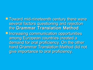  Toward mid-nineteenth century there wereToward mid-nineteenth century there were
several factors questioning and rejectionseveral factors questioning and rejection
thethe Grammar Translation MethodGrammar Translation Method
 Increasing communication opportunitiesIncreasing communication opportunities
among European countries created aamong European countries created a
demand for oral proficiency. On the otherdemand for oral proficiency. On the other
hand Grammar Translation Method did nothand Grammar Translation Method did not
give importance to oral proficiency.give importance to oral proficiency.
 