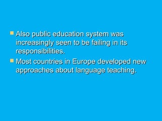  Also public education system wasAlso public education system was
increasingly seen to be failing in itsincreasingly seen to be failing in its
responsibilities.responsibilities.
 Most countries in Europe developed newMost countries in Europe developed new
approaches about language teaching.approaches about language teaching.
 