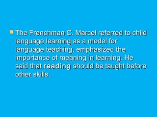  The Frenchman C. Marcel referred to childThe Frenchman C. Marcel referred to child
language learning as a model forlanguage learning as a model for
language teaching, emphasized thelanguage teaching, emphasized the
importance of meaning in learning. Heimportance of meaning in learning. He
said thatsaid that readingreading should be taught beforeshould be taught before
other skills.other skills.
 
