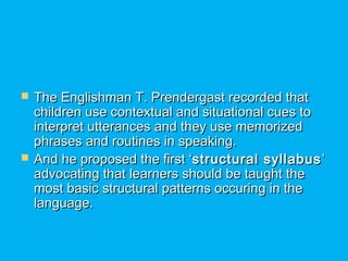  The Englishman T. Prendergast recorded thatThe Englishman T. Prendergast recorded that
children use contextual and situational cues tochildren use contextual and situational cues to
interpret utterances and they use memorizedinterpret utterances and they use memorized
phrases and routines in speaking.phrases and routines in speaking.
 And he proposed the first ‘And he proposed the first ‘structural syllabusstructural syllabus ’’
advocating that learners should be taught theadvocating that learners should be taught the
most basic structural patterns occuring in themost basic structural patterns occuring in the
language.language.
 