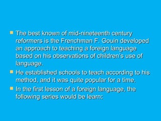  The best known of mid-nineteenth centuryThe best known of mid-nineteenth century
reformers is the Frenchman F. Gouin developedreformers is the Frenchman F. Gouin developed
an approach to teaching a foreign languagean approach to teaching a foreign language
based on his observations of children’s use ofbased on his observations of children’s use of
language.language.
 He established schools to teach according to hisHe established schools to teach according to his
method, and it was quite popular for a time.method, and it was quite popular for a time.
 In the first lesson of a foreign language, theIn the first lesson of a foreign language, the
following series would be learnfollowing series would be learn::
 