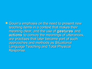  Gouin’s emphasis on the need to present newGouin’s emphasis on the need to present new
teaching items in a context that makes theirteaching items in a context that makes their
meaning clear, and the use ofmeaning clear, and the use of gesturesgestures andand
actionsactions to convey the meanings of utterances,to convey the meanings of utterances,
are practises that later became part of suchare practises that later became part of such
approaches and methods as Situationalapproaches and methods as Situational
Language Teaching and Total PhysicalLanguage Teaching and Total Physical
Response.Response.
 