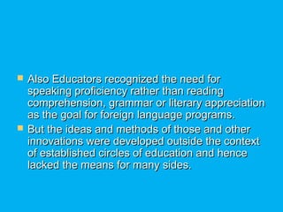  Also Educators recognized the need forAlso Educators recognized the need for
speaking proficiency rather than readingspeaking proficiency rather than reading
comprehension, grammar or literary appreciationcomprehension, grammar or literary appreciation
as the goal for foreign language programs.as the goal for foreign language programs.
 But the ideas and methods of those and otherBut the ideas and methods of those and other
innovations were developed outside the contextinnovations were developed outside the context
of established circles of education and henceof established circles of education and hence
lacked the means for many sides.lacked the means for many sides.
 