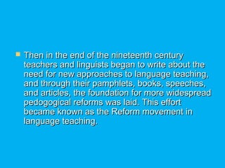 Then in the end of the nineteenth centuryThen in the end of the nineteenth century
teachers and linguists began to write about theteachers and linguists began to write about the
need for new approaches to language teaching,need for new approaches to language teaching,
and through their pamphlets, books, speeches,and through their pamphlets, books, speeches,
and articles, the foundation for more widespreadand articles, the foundation for more widespread
pedogogical reforms was laid. This effortpedogogical reforms was laid. This effort
became known as the Reform movement inbecame known as the Reform movement in
language teaching.language teaching.
 