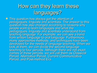 How can they learn theseHow can they learn these
languages?languages?
 This question has always got the attention ofThis question has always got the attention of
pedagogues, linguists and scientists. The answer to thispedagogues, linguists and scientists. The answer to this
question has also changed according to reasons whyquestion has also changed according to reasons why
people want to learn languages and what thepeople want to learn languages and what the
pedagogues, linguists and scientists understand frompedagogues, linguists and scientists understand from
teaching language. For example, we can see a trendteaching language. For example, we can see a trend
from written language to oral language. Furthermore,from written language to oral language. Furthermore,
many approaches methods, and techniques have beenmany approaches methods, and techniques have been
developed for the needs of language teaching. When wedeveloped for the needs of language teaching. When we
look at them, we can divide the second languagelook at them, we can divide the second language
teaching to four periods. Although there are not exactteaching to four periods. Although there are not exact
names of these periods, we will call them as Classicalnames of these periods, we will call them as Classical
Period, Alternative Period, Current CommunicativePeriod, Alternative Period, Current Communicative
Period, and Post-method Era.Period, and Post-method Era.
 