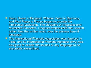  Henry Sweet in England, Wilhelm Vietor in Germany,Henry Sweet in England, Wilhelm Vietor in Germany,
and Paul Passy in France began to provide theand Paul Passy in France began to provide the
intellectual leadership. The discipline of linguistics andintellectual leadership. The discipline of linguistics and
revitalized Phonetics. Linguists emphasized that speech,revitalized Phonetics. Linguists emphasized that speech,
rather than the written word, was the primary form ofrather than the written word, was the primary form of
language.language.
 The International Phonetic Association was founded inThe International Phonetic Association was founded in
1886, and its International Phonetic Alphabet (IPA) was1886, and its International Phonetic Alphabet (IPA) was
designed to enable the sounds of any language to bedesigned to enable the sounds of any language to be
accurately transcribed.accurately transcribed.
 