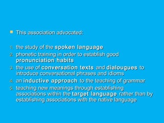  This association advocated:This association advocated:
1.1. the study of thethe study of the spoken languagespoken language
2.2. phonetic training in order to establish goodphonetic training in order to establish good
pronunciation habitspronunciation habits
3.3. the use ofthe use of conversation textsconversation texts andand dialouguesdialougues toto
introduce conversational phrases and idiomsintroduce conversational phrases and idioms
4.4. anan inductive approachinductive approach to the teaching of grammarto the teaching of grammar
5.5. teaching new meanings through establishingteaching new meanings through establishing
associations within theassociations within the target languagetarget language rather than byrather than by
establishing associations with the native languageestablishing associations with the native language
 