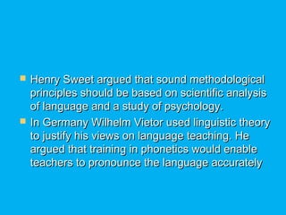  Henry Sweet argued that sound methodologicalHenry Sweet argued that sound methodological
principles should be based on scientific analysisprinciples should be based on scientific analysis
of language and a study of psychology.of language and a study of psychology.
 In Germany Wilhelm Vietor used linguistic theoryIn Germany Wilhelm Vietor used linguistic theory
to justify his views on language teaching. Heto justify his views on language teaching. He
argued that training in phonetics would enableargued that training in phonetics would enable
teachers to pronounce the language accuratelyteachers to pronounce the language accurately
 