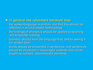  In general the reformers believed that:In general the reformers believed that:
1.1. the spokenlanguage is primary and that this should bethe spokenlanguage is primary and that this should be
reflected in an oral-based methodologyreflected in an oral-based methodology
2.2. the findings of phonetics should be applied to teachingthe findings of phonetics should be applied to teaching
and to teacher trainingand to teacher training
3.3. learners should hear the language first, before seeing itlearners should hear the language first, before seeing it
inn written forminn written form
4.4. words should be presented in sentences, and sentenceswords should be presented in sentences, and sentences
should be practiced in meaningful contexts and not beshould be practiced in meaningful contexts and not be
taught as isolated, disconnected elementstaught as isolated, disconnected elements
 